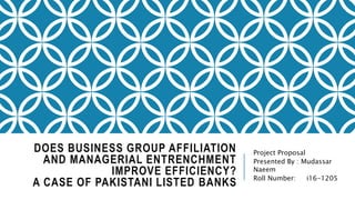 DOES BUSINESS GROUP AFFILIATION
AND MANAGERIAL ENTRENCHMENT
IMPROVE EFFICIENCY?
A CASE OF PAKISTANI LISTED BANKS
Project Proposal
Presented By : Mudassar
Naeem
Roll Number: i16-1205
 