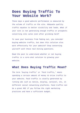 Does Buying Traffic To
Your Website Work?
These days a good website performance is measured by
the volume of traffic on the site. Adequate quality
traffic equates to better visibility and leads. What if
your site is not generating enough traffic or prospects
converting into sales even after grinding hard?
To save your business from fading out, you consider
buying website traffic, but does this solution also
work effectively for your website? Stop concerning
yourself with these nail-biting questions.
Read the post to understand whether or not buying
traffic is a sure-shot solution to growing your
website.
What Does Buying Traffic Mean?
The term ‘buying traffic’ or ‘Paid traffic,’ means
spending a certain amount of money to drive traffic to
your website. Paid traffic is usually generated by
running ads such as native, display, carousel, etc, on
different social networking platforms. Paid traffic can
be a great ROI if you follow the right marketing
practices and have a sufficient budget.
 