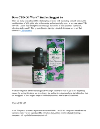 Does CBD Oil Work? Studies Suggest So
There are many cases about CBD oil attempting to assist with facilitating torment, tension, the
manifestations of MS, colds, joint inflammation and substantially more. In any case, does CBD
oil work? Does it truly attempt to assist manage indications of such countless sicknesses,
infections and wounds? This is something we have investigated, alongside any proof that
upholds it. CBD shoppen
While investigation into the advantages of utilizing Cannabidiol oil is as yet in the beginning
phases. On saying this, there has been bounty led and the investigations have started to show that
the oil appears to have helpful impacts when used to treat a wide scope of conditions.
What is CBD oil?
In the first place, let us take a gander at what the item is. The oil is a compound taken from the
Cannabis plant. The oil is produced by extraction then, at that point weakened utilizing a
transporter oil, regularly hemp or coconut oil.
 
