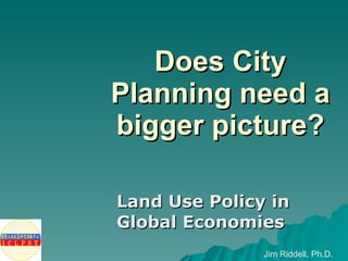Does City Planning need a bigger picture? Land Use Policy in Global Economies Jim Riddell, Ph.D. 