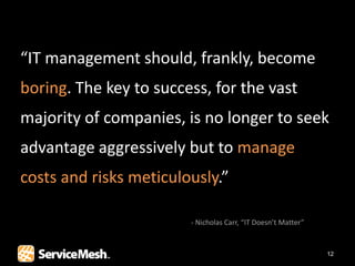 “IT management should, frankly, become
boring. The key to success, for the vast
majority of companies, is no longer to seek
advantage aggressively but to manage
costs and risks meticulously.”

                        - Nicholas Carr, “IT Doesn’t Matter”


                                                               12
 