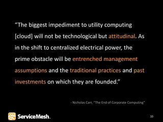 “The biggest impediment to utility computing
[cloud] will not be technological but attitudinal. As
in the shift to centralized electrical power, the
prime obstacle will be entrenched management
assumptions and the traditional practices and past
investments on which they are founded.”


                       - Nicholas Carr, “The End of Corporate Computing”


                                                                           33
 