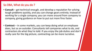 So DBA, What do you do ?
• Consult – get technical enough, and develop a reputation for solving
tough problems quickly, and you can change gears entirely. Instead of
working for a single company, you can move around from company to
company, giving guidance on how to put out more fires faster.
• Contract – in some markets, you can keep doing what an employee
does, but as an outsider. Consultants tell companies what to do, and
contractors do what they’re told. If you enjoy the job duties and don’t
really care for the big picture, contracting can be more lucrative.
 