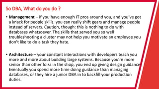 So DBA, What do you do ?
• Management – if you have enough IT pros around you, and you’ve got
a knack for people skills, you can really shift gears and manage people
instead of servers. Caution, though: this is nothing to do with
databases whatsoever. The skills that served you so well
troubleshooting a cluster may not help you motivate an employee you
don’t like to do a task they hate.
• Architecture – your constant interactions with developers teach you
more and more about building large systems. Because you’re more
senior than other folks in the shop, you end up giving design guidance.
Eventually you spend more time doing guidance than managing
databases, or they hire a junior DBA in to backfill your production
duties.
 