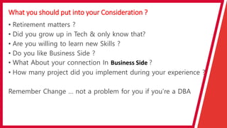 What you should put into your Consideration ?
• Retirement matters ?
• Did you grow up in Tech & only know that?
• Are you willing to learn new Skills ?
• Do you like Business Side ?
• What About your connection In Business Side ?
• How many project did you implement during your experience ?
Remember Change … not a problem for you if you’re a DBA
 