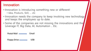 Innovation
• Innovation is introducing something new or different!
• Idea, Products, Skill, … etc
• Innovation needs the company to keep involving new technology
and keeps the employees up to date.
• Some of the companies are not missing the innovations and they
Leverage IT, Big Data, AI, Automation .. Etc.
Postal Mail Email
Floppy Drive USB
 