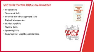 Soft skills that the DBAs should master
• People Skills
• Teamwork Skills
• Personal Time Management Skills
• Project Management
• Leadership Skills
• Writing Skills
• Speaking Skills
• Knowledge of Legal Responsibilities
 