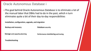 Oracle Autonomous Database i
oThe goal behind Oracle Autonomous Database is to eliminate a lot of
the manual labor that DBAs had to do in the past, which n turn
eliminates quite a bit of their day-to-day responsibilities
Installation, configuration, upgrade, and migration
Backup and recovery
Storage and capacity planning
Database security
Performance monitoring and tuning
Troubleshooting
 
