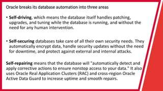 Oracle breaks its database automation into three areas
• Self-driving, which means the database itself handles patching,
upgrades, and tuning while the database is running, and without the
need for any human intervention.
• Self-securing databases take care of all their own security needs. They
automatically encrypt data, handle security updates without the need
for downtime, and protect against external and internal attacks.
Self-repairing means that the database will "automatically detect and
apply corrective actions to ensure nonstop access to your data." It also
uses Oracle Real Application Clusters (RAC) and cross-region Oracle
Active Data Guard to increase uptime and smooth repairs.
 