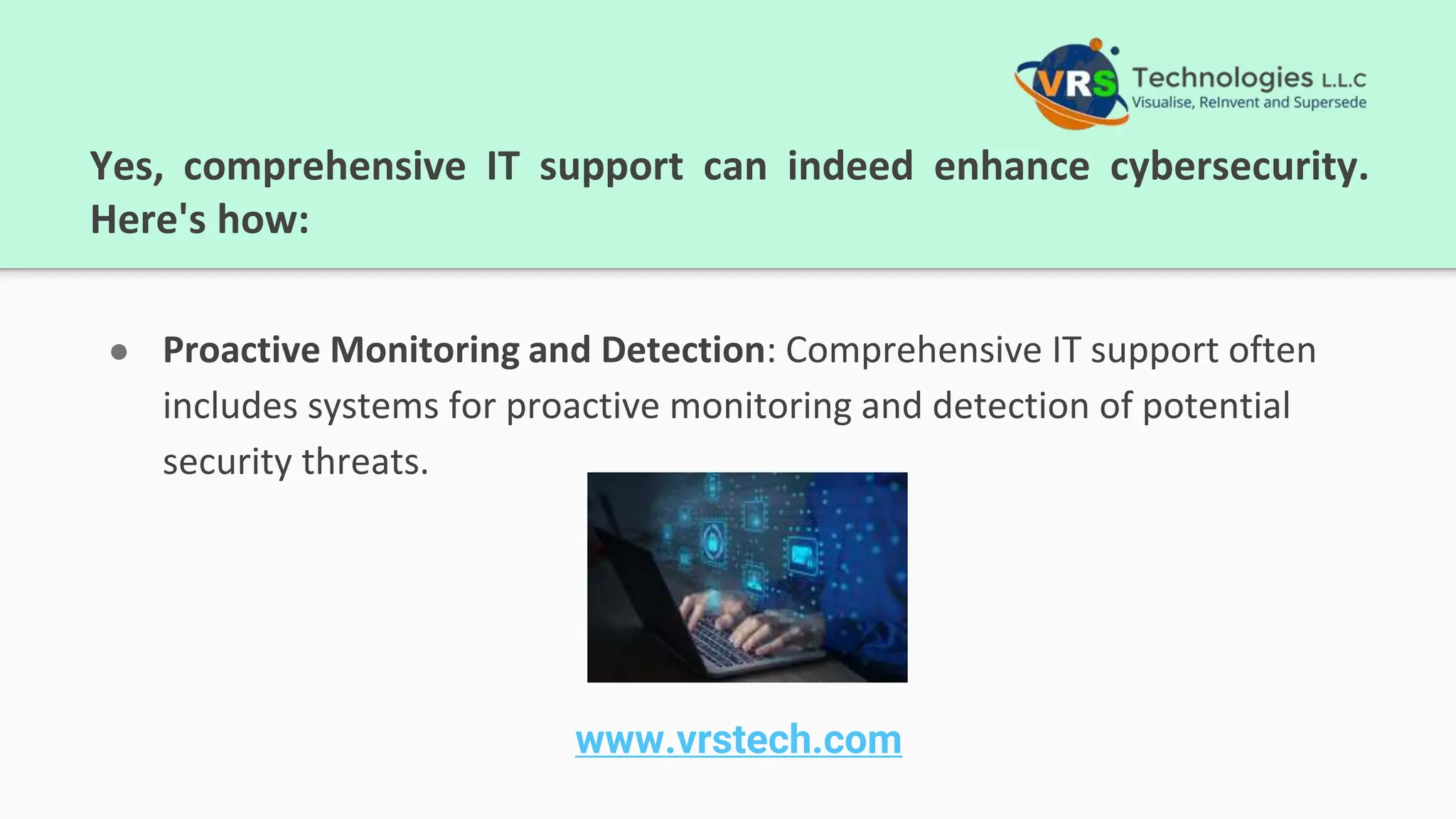 Yes, comprehensive IT support can indeed enhance cybersecurity.
Here's how:
● Proactive Monitoring and Detection: Comprehensive IT support often
includes systems for proactive monitoring and detection of potential
security threats.
www.vrstech.com
 