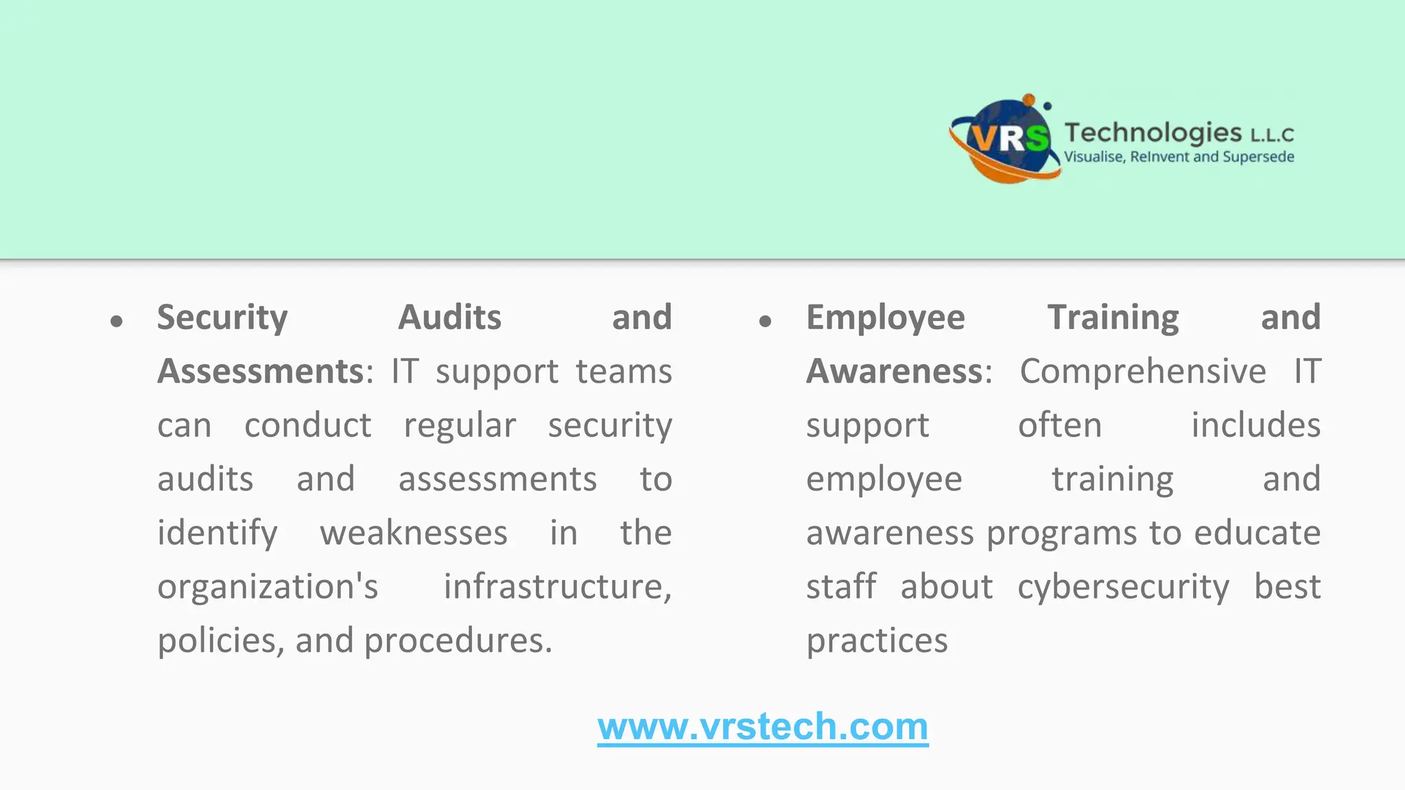 ● Security Audits and
Assessments: IT support teams
can conduct regular security
audits and assessments to
identify weaknesses in the
organization's infrastructure,
policies, and procedures.
● Employee Training and
Awareness: Comprehensive IT
support often includes
employee training and
awareness programs to educate
staff about cybersecurity best
practices
www.vrstech.com
 