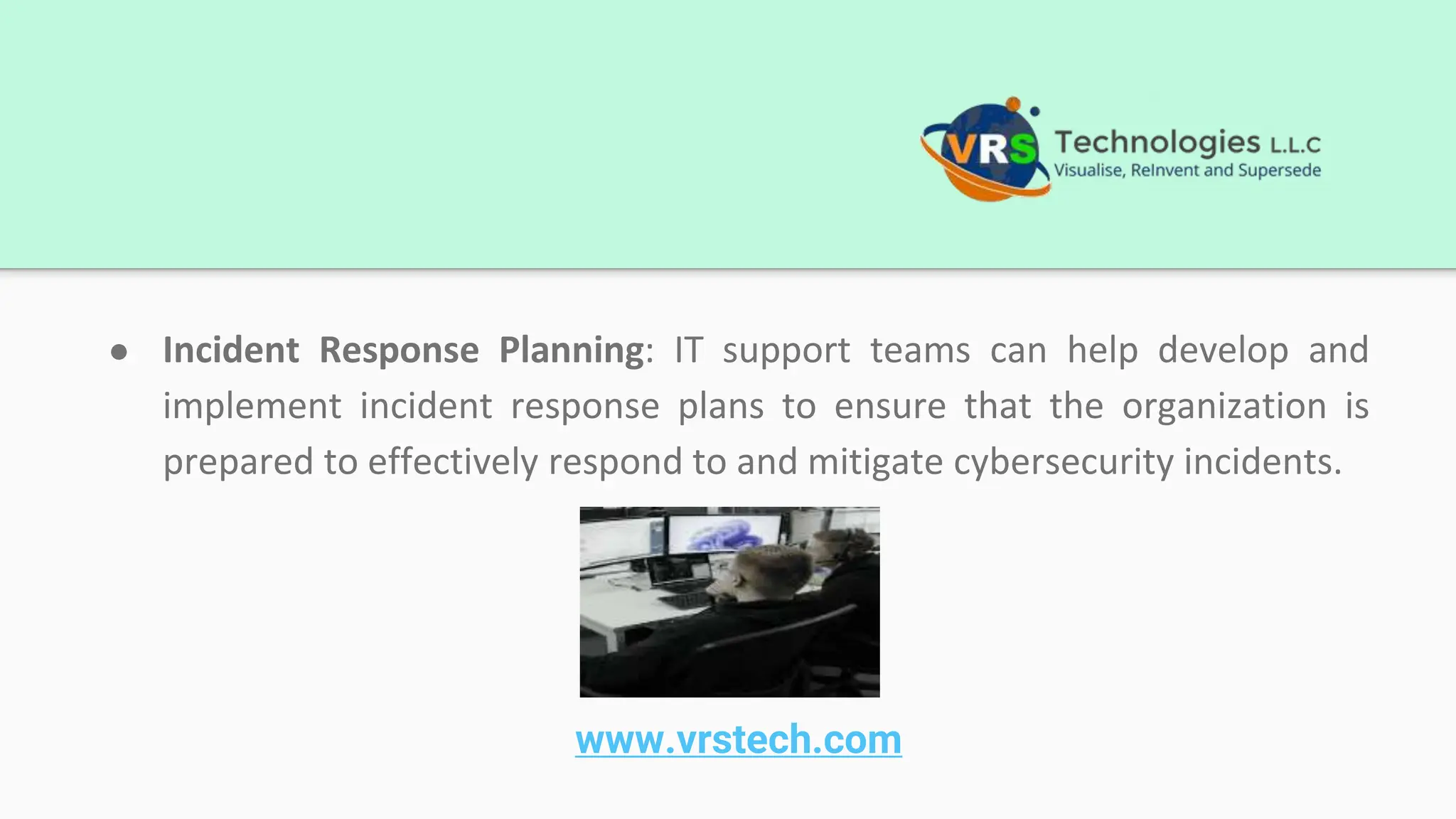 ● Incident Response Planning: IT support teams can help develop and
implement incident response plans to ensure that the organization is
prepared to effectively respond to and mitigate cybersecurity incidents.
www.vrstech.com
 