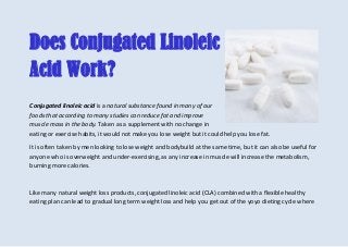 Does Conjugated Linoleic
Acid Work?
Conjugated linoleic acid is a natural substance found in many of our
foods that according to many studies can reduce fat and improve
muscle mass in the body. Taken as a supplement with no change in
eating or exercise habits, it would not make you lose weight but it could help you lose fat.
It is often taken by men looking to lose weight and bodybuild at the same time, but it can also be useful for
anyone who is overweight and under-exercising, as any increase in muscle will increase the metabolism,
burning more calories.
Like many natural weight loss products, conjugated linoleic acid (CLA) combined with a flexible healthy
eating plan can lead to gradual long term weight loss and help you get out of the yoyo dieting cycle where
 