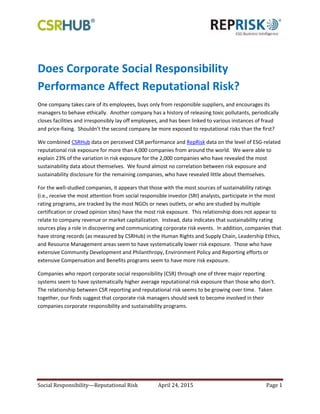 Social Responsibility—Reputational Risk April 24, 2015 Page 1
Does Corporate Social Responsibility
Performance Affect Reputational Risk?
One company takes care of its employees, buys only from responsible suppliers, and encourages its
managers to behave ethically. Another company has a history of releasing toxic pollutants, periodically
closes facilities and irresponsibly lay off employees, and has been linked to various instances of fraud
and price-fixing. Shouldn’t the second company be more exposed to reputational risks than the first?
We combined CSRHub data on perceived CSR performance and RepRisk data on the level of ESG-related
reputational risk exposure for more than 4,000 companies from around the world. We were able to
explain 23% of the variation in risk exposure for the 2,000 companies who have revealed the most
sustainability data about themselves. We found almost no correlation between risk exposure and
sustainability disclosure for the remaining companies, who have revealed little about themselves.
For the well-studied companies, it appears that those with the most sources of sustainability ratings
(i.e., receive the most attention from social responsible investor (SRI) analysts, participate in the most
rating programs, are tracked by the most NGOs or news outlets, or who are studied by multiple
certification or crowd opinion sites) have the most risk exposure. This relationship does not appear to
relate to company revenue or market capitalization. Instead, data indicates that sustainability rating
sources play a role in discovering and communicating corporate risk events. In addition, companies that
have strong records (as measured by CSRHub) in the Human Rights and Supply Chain, Leadership Ethics,
and Resource Management areas seem to have systematically lower risk exposure. Those who have
extensive Community Development and Philanthropy, Environment Policy and Reporting efforts or
extensive Compensation and Benefits programs seem to have more risk exposure.
Companies who report corporate social responsibility (CSR) through one of three major reporting
systems seem to have systematically higher average reputational risk exposure than those who don’t.
The relationship between CSR reporting and reputational risk seems to be growing over time. Taken
together, our finds suggest that corporate risk managers should seek to become involved in their
companies corporate responsibility and sustainability programs.
 