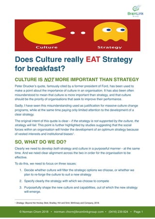 Does Culture really EAT Strategy
for breakfast?
CULTURE IS NOT MORE IMPORTANT THAN STRATEGY
Peter Drucker’s quote, famously cited by a former president of Ford, has been used to
make a point about the importance of culture in an organisation. It has also been often
misunderstood to mean that culture is more important than strategy, and that culture
should be the priority of organisations that seek to improve their performance.
Sadly, I have seen this misunderstanding used as justiﬁcation for massive culture change
programs, while at the same time paying only limited attention to the development of a
clear strategy.
The original intent of this quote is clear - if the strategy is not supported by the culture, the
strategy will fail. This point is further highlighted by studies suggesting that the social
forces within an organisation will hinder the development of an optimum strategy because
of vested interests and institutional biases .1
SO, WHAT DO WE DO?
Clearly we need to develop both strategy and culture in a purposeful manner - at the same
time. And we need clear alignment across the two in order for the organisation to be
effective.
To do this, we need to focus on three issues:
1. Decide whether culture will ﬁlter the strategic options we choose, or whether we
plan to re-forge the culture to suit a new strategy
2. Specify clearly the strategy with which we choose to compete
3. Purposefully shape the new culture and capabilities, out of which the new strategy
will emerge.
Strategy: Beyond the Hockey Stick, Bradley, Hirt and Smit, McKinsey and Company, 2018.1
© Norman Chorn 2018 • norman.chorn@brainlinkgroup.com • (0416) 239 824 • Page 1
 