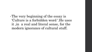 • The very beginning of the essay is
'Culture is a forbidden word '.He uses
it ,in a real and literal sense, for the
modern ignorance of cultural stuff.