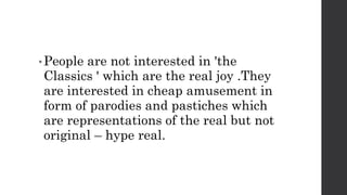 • People are not interested in 'the
Classics ' which are the real joy .They
are interested in cheap amusement in
form of parodies and pastiches which
are representations of the real but not
original – hype real.