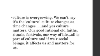 • culture is overgrowing. We can't say
it's the 'culture‘ .culture changes as
time changes......and yes culture
matters. Our good rational old faiths,
rituals, festivals, our way of life...all is
part of culture and if we r social
beings. it affects us and matters for
us.