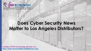 Does Cyber Security News
Matter to Los Angeles Distributors?
Courtesy of FPA Technology Services, Inc.
http://www.TechGuideforLADistributors.com
 