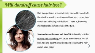 Hair loss patterns are not directly caused by dandruff.
Dandruff is a scalp condition and hair loss comes from
conditions affecting hair follicles. There is, however,
indirect relationship between the two.
So can dandruff cause hair loss? Not directly, but the
itching and scratching will cause a mechanical loss of
hair. You are essentially pulling and scraping the hair
out of your head.
 