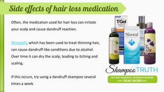 While dandruff indirectly leads to hair fall, certain
medications used for hair loss can irritate your scalp
and cause dandruff reaction.
Minoxidil, which has been used to treat thinning
hair, can cause dandruff-like conditions due to
alcohol. Over time it can dry the scalp, leading
to itching and scaling.
 