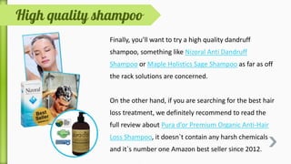 Knowing the root cause of a disease is extremely
important to find the best treatment option and assure
a speedy recovery; same goes for dandruff as well.
Moreover, incorrect shampooing, certain illnesses,
unhealthy diet behaviours and lack of hygiene may also
result in the development of dandruff flakes.
Though, no matter what is the main cause, dandruff can be
successfully cured using synthetic and natural remedies.
 
