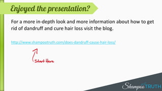 The first step to try is to switch your shampoo and
move to a milder one that is meant specifically for
dandruff relief.
These shampoos contain certain ingredients such as
zinc pyrithione, ketoconazole, coal tar and selenium
sulfide which help fighting dandruff.
 