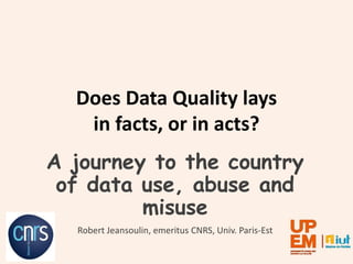 Does Data Quality lays
in facts, or in acts?
A journey to the country
of data use, abuse and
misuse
Robert Jeansoulin, emeritus CNRS, Univ. Paris-Est
 