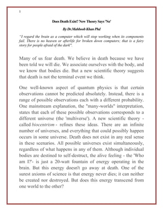 1
Does Death Exist? New Theory Says 'No'
By Dr.Mahboob KhanPhd
“I regard the brain as a computer which will stop working when its components
fail. There is no heaven or afterlife for broken down computers; that is a fairy
story for people afraid of the dark".
Many of us fear death. We believe in death because we have
been told we will die. We associate ourselves with the body, and
we know that bodies die. But a new scientific theory suggests
that death is not the terminal event we think.
One well-known aspect of quantum physics is that certain
observations cannot be predicted absolutely. Instead, there is a
range of possible observations each with a different probability.
One mainstream explanation, the "many-worlds" interpretation,
states that each of these possible observations corresponds to a
different universe (the 'multiverse'). A new scientific theory -
called biocentrism - refines these ideas. There are an infinite
number of universes, and everything that could possibly happen
occurs in some universe. Death does not exist in any real sense
in these scenarios. All possible universes exist simultaneously,
regardless of what happens in any of them. Although individual
bodies are destined to self-destruct, the alive feeling - the 'Who
am I?'- is just a 20-watt fountain of energy operating in the
brain. But this energy doesn't go away at death. One of the
surest axioms of science is that energy never dies; it can neither
be created nor destroyed. But does this energy transcend from
one world to the other?
 