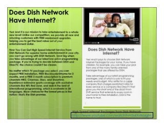 Does Dish Network Have
Internet?
High Speed Internet Packages from Dish Network:
http://www.youtube.com/watch?v=Us4XvBozgNs
1
Yes! And it pays to choose Dish Network
Internet Packages for your home. If you have
children, for example, you can take your pick
from one of the many family-oriented
packages that are offered by DISH.
Take advantage of our latest programming
packages, one of which is sure to fit your
needs and budget. Why settle for a cable
company that charges exorbitant rates for
basic service or a company like DirecTV that
gives you the short end of the stick? From
DVR service that extends to every room in
your home to free installation, DISH is the
name to trust.
Does Dish Network
Have Internet?
Yes! And it is our mission to take entertainment to a whole
new level! Unlike our competition, we provide all new and
returning customers with FREE equipment upgrades,
helping you to get the best value out of your
entertainment dollar.
Now You Can Get High Speed Internet Service From
Dish Network For superior home entertainment in your city,
you can't go wrong with DISH Network. Save big when
you take advantage of our latest low-price programming
package. If you're trying to decide between DISH and
DirecTV, the choice couldn't be clearer.
No matter which TV package you select, you can
expect FREE installation, FREE Blockbuster@Home for 3
months, and a FREE 3 month subscription to premium
channels HBO, Cinemax, Starz, and Showtime.
Experience extensive sports coverage with exclusive
channels like NFL Red Zone, and watch the best of
international programming, which is available in 28
languages. More choices for the lowest prices in the
nation--that's the Dish promise.
 