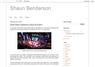 Shaun Benderson
Home Blog About Contact
Wednesday, April 11, 2018
Does Dota 2 Deserve a Spot On Espn?
In July 2014, many ESPN viewers were treated to something new. The channel broadcasted the
biggest DOTA 2 tournament dubbed The International. DOTA 2 is a video game.
For several years now, MOBA or Multiplayer Online Battle Arena games such as DOTA 2 have
been tagged as e-sports. This is because of the competitive scene and the huge following and
support from fans and its developer Valve. Valve is mostly known for its hit first person shooter
game Counter Strike.
The said tournament had a prize pool of over $10 million, the largest ever in the competitive
gaming scene at the time. This prize would go beyond $15 million in later years. The International
Image source: www.rockpapershotgun.com
Search
Search This Blog
▼ 2018 (2)
▼ April (1)
Does Dota 2 Deserve a Spot On Espn?
► January (1)
► 2017 (7)
Blog Archive
basketball
best boxers
boxing
circus show
Dota2
e-sports
ESPN
football
Four Kings
free agency
history
Luka Doncic
May-Mac
Labels
More Next Blog» Create Blog Sign In
 