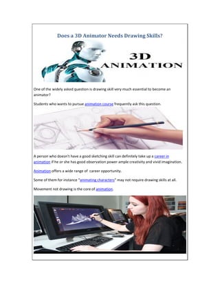 Does a 3D Animator Needs Drawing Skills?
One of the widely asked question is drawing skill very much essential to become an
animator?
Students who wants to pursue animation course frequently ask this question.
A person who doesn’t have a good sketching skill can definitely take up a career in
animation if he or she has good observation power ample creativity and vivid imagination.
Animation offers a wide range of career opportunity.
Some of them for instance “animating characters” may not require drawing skills at all.
Movement not drawing is the core of animation.
 