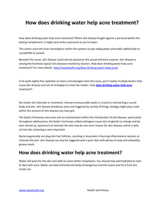 How does drinking water help acne treatment?
.

How does drinking water help acne treatment? When skin disease fought against a personal within the
boxing complement, it might very strike a personal as you're lower.

This seems once the inner atmosphere within the system can get adequately vulnerable additionally to
susceptible to assault.

Beneath the issues, skin disease could also be placed on the actual entrance surprise. skin disease is
among the foremost typical skin diseases treated by doctors. How does drinking water help acne
treatment? For more details http://nepahealth.org/does-drinking-water-help-acne/



A lot quite eighty five capitalize on teens and teenagers face this issue. you'll realize multiple factors that
cause skin disease and lots of strategies to treat the matter. How does drinking water help acne
treatment?



No matter the rationale or treatment, intense immeasurable water is crucial to maintaining a sound
body and skin. skin disease breakouts area unit triggered by variety of things. biology might play a task
within the amount of skin disease you have got.

The body's hormones very area unit an outsized part within the introduction of skin disease. particularly
throughout adolescence, the body's hormones called androgens cause skin oil glands to enlarge and be
over stirred up. bacterium at intervals the skin may be one more reason for skin disease, which is why
correct skin cleansing is very important.

Bacteria generally can plug skin hair follicles, resulting in Associate in Nursing inflammatory reaction at
intervals the skin. skin disease can also be triggered with a poor diet with plenty of soda and unhealthy,
greasy meals.


How does drinking water help acne treatment?
Water will work for the skin and adds to some better complexion. You should stay well hydrated to start
to deal with acne. Water can help eliminate the body of dangerous harmful toxins and fix it from the
inside out.




www.nepahealth.org                                           Health and Fitness
 