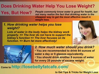 Does Drinking Water Help You Lose Weight?   Yes, But How?   ,[object Object],[object Object],[object Object],Come to  http://losebellyfatcafe.com/   to Get Tips & Tricks for Weight Loss ,[object Object],[object Object],[object Object]