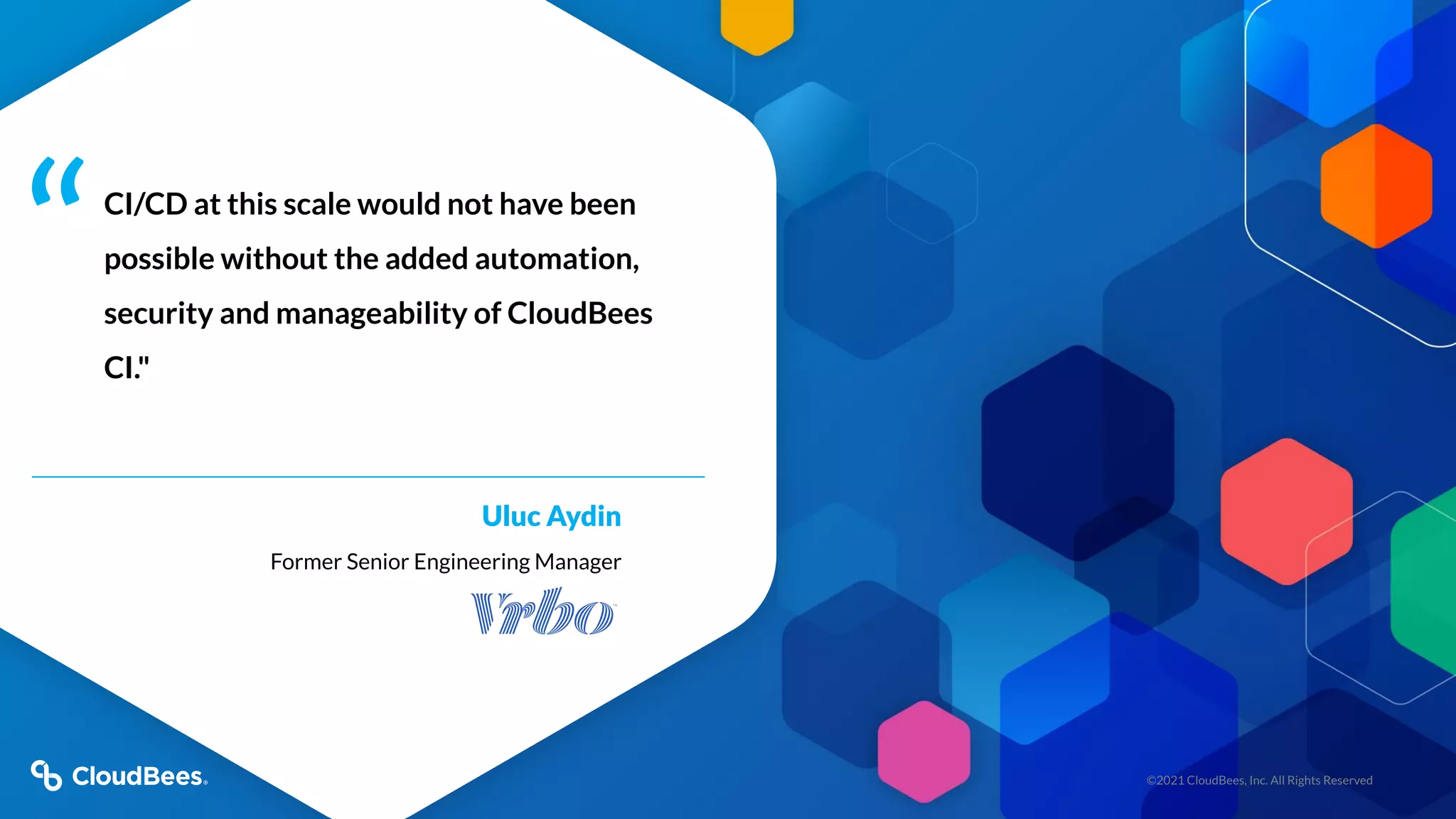 ©2021 CloudBees, Inc. All Rights Reserved
CI/CD at this scale would not have been
possible without the added automation,
security and manageability of CloudBees
CI."
Uluc Aydin
Former Senior Engineering Manager
“
 