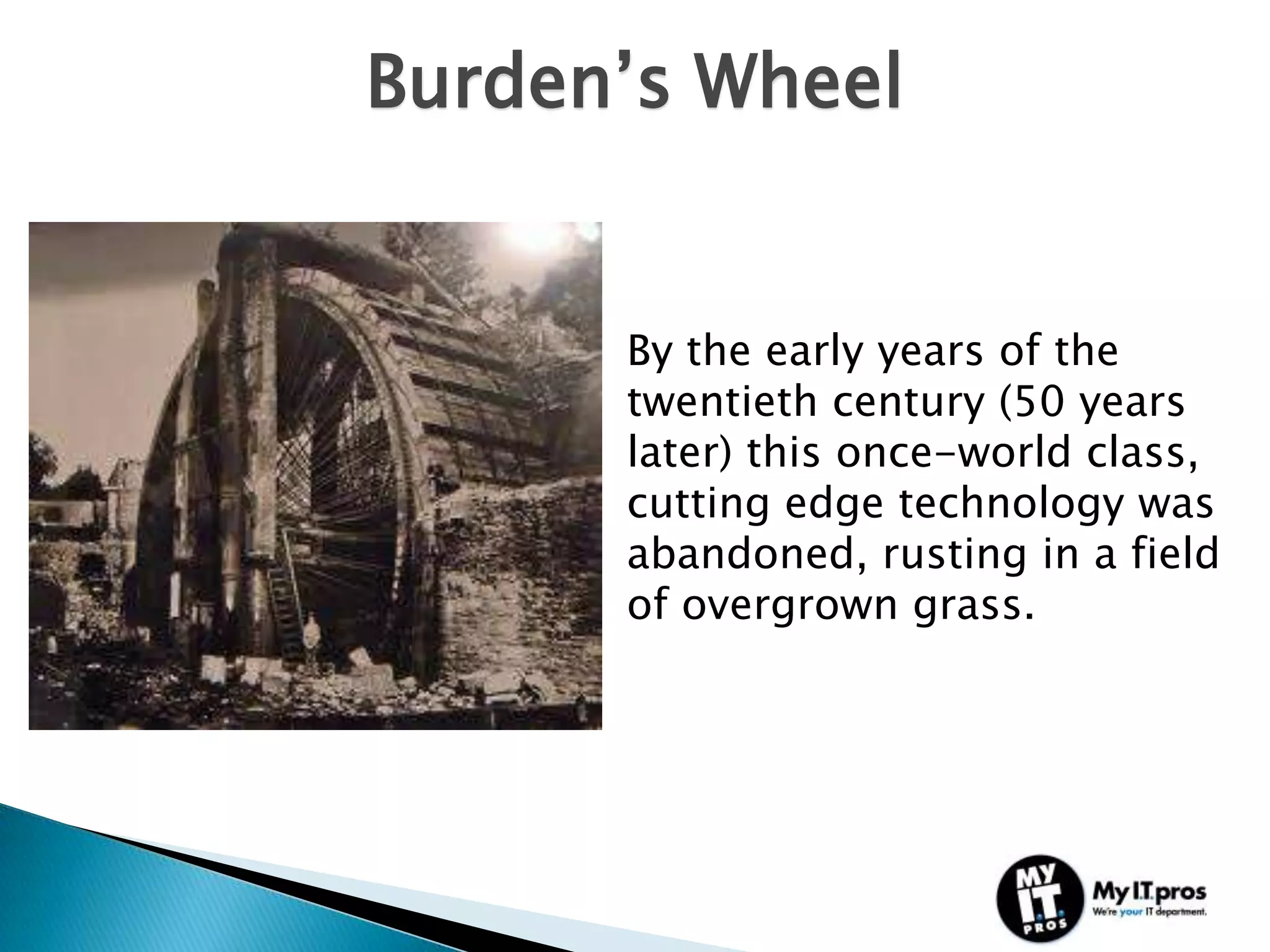 Burden’s Wheel


      By the early years of the
      twentieth century (50 years
      later) this once-world class,
      cutting edge technology was
      abandoned, rusting in a field
      of overgrown grass.
 
