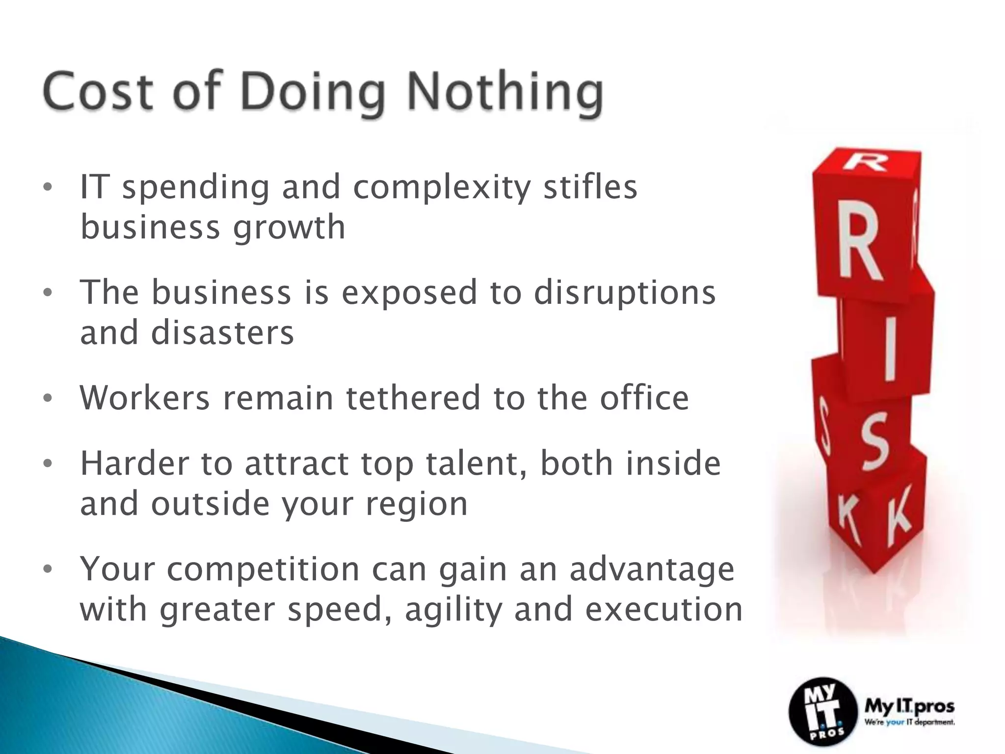 • IT spending and complexity stifles
  business growth
• The business is exposed to disruptions
  and disasters
• Workers remain tethered to the office
• Harder to attract top talent, both inside
  and outside your region
• Your competition can gain an advantage
  with greater speed, agility and execution
 