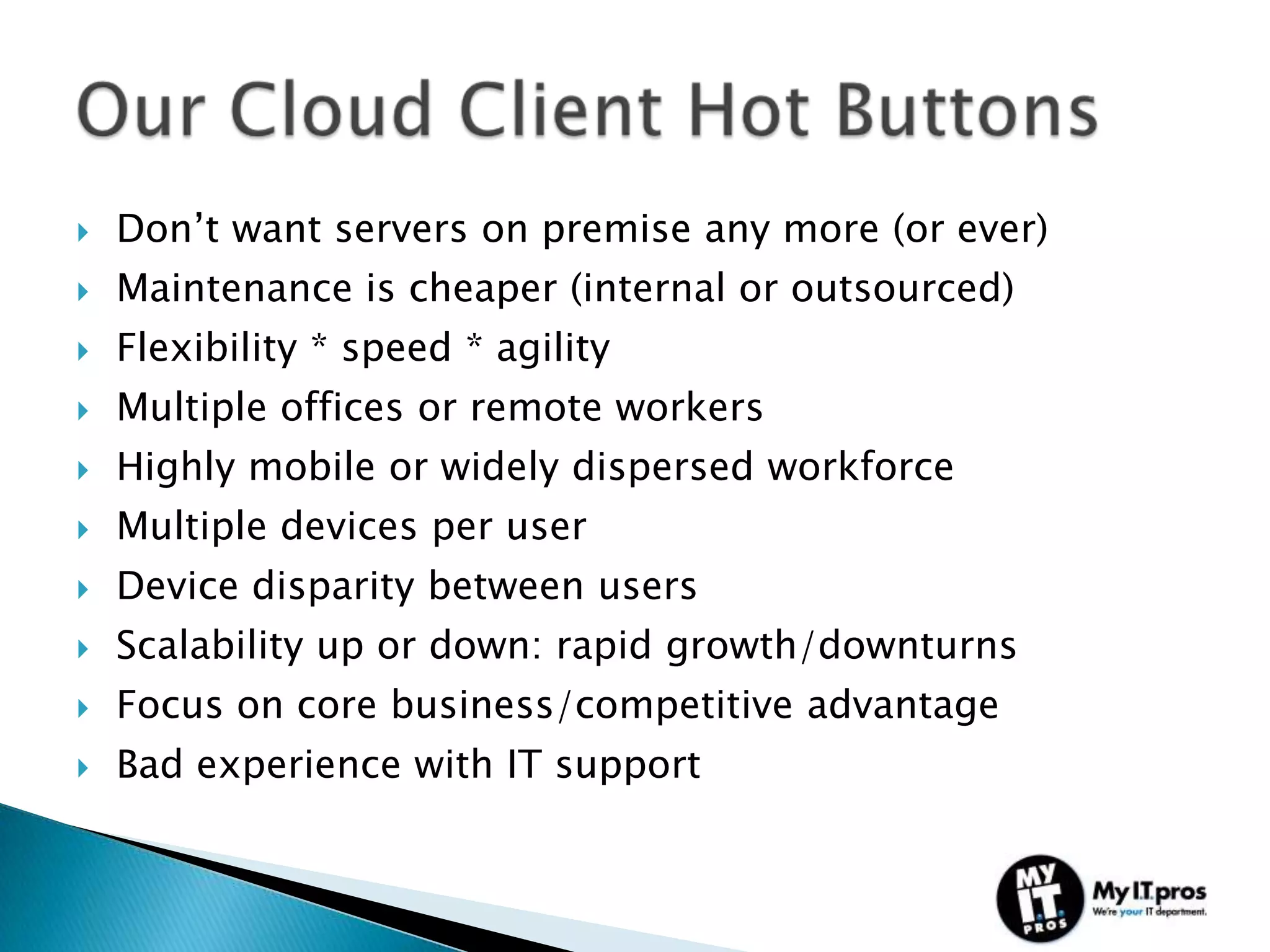    Don’t want servers on premise any more (or ever)
   Maintenance is cheaper (internal or outsourced)
   Flexibility * speed * agility
   Multiple offices or remote workers
   Highly mobile or widely dispersed workforce
   Multiple devices per user
   Device disparity between users
   Scalability up or down: rapid growth/downturns
   Focus on core business/competitive advantage
   Bad experience with IT support
 