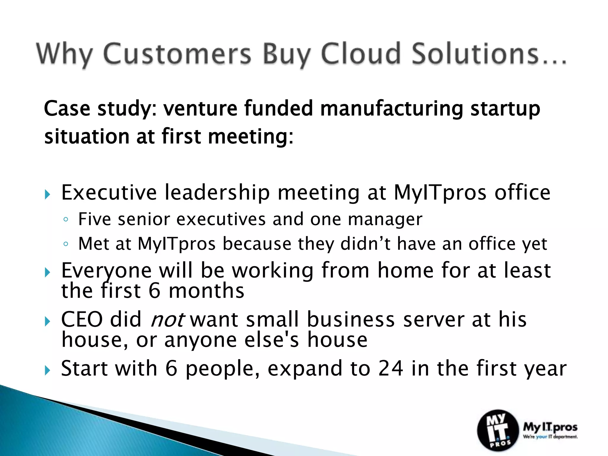 Case study: venture funded manufacturing startup
situation at first meeting:

   Executive leadership meeting at MyITpros office
    ◦ Five senior executives and one manager
    ◦ Met at MyITpros because they didn’t have an office yet
   Everyone will be working from home for at least
    the first 6 months
   CEO did not want small business server at his
    house, or anyone else's house
   Start with 6 people, expand to 24 in the first year
 