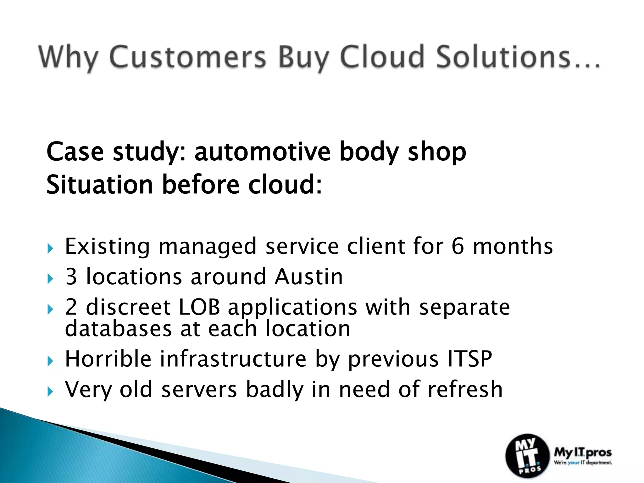 Case study: automotive body shop
Situation before cloud:

   Existing managed service client for 6 months
   3 locations around Austin
   2 discreet LOB applications with separate
    databases at each location
   Horrible infrastructure by previous ITSP
   Very old servers badly in need of refresh
 