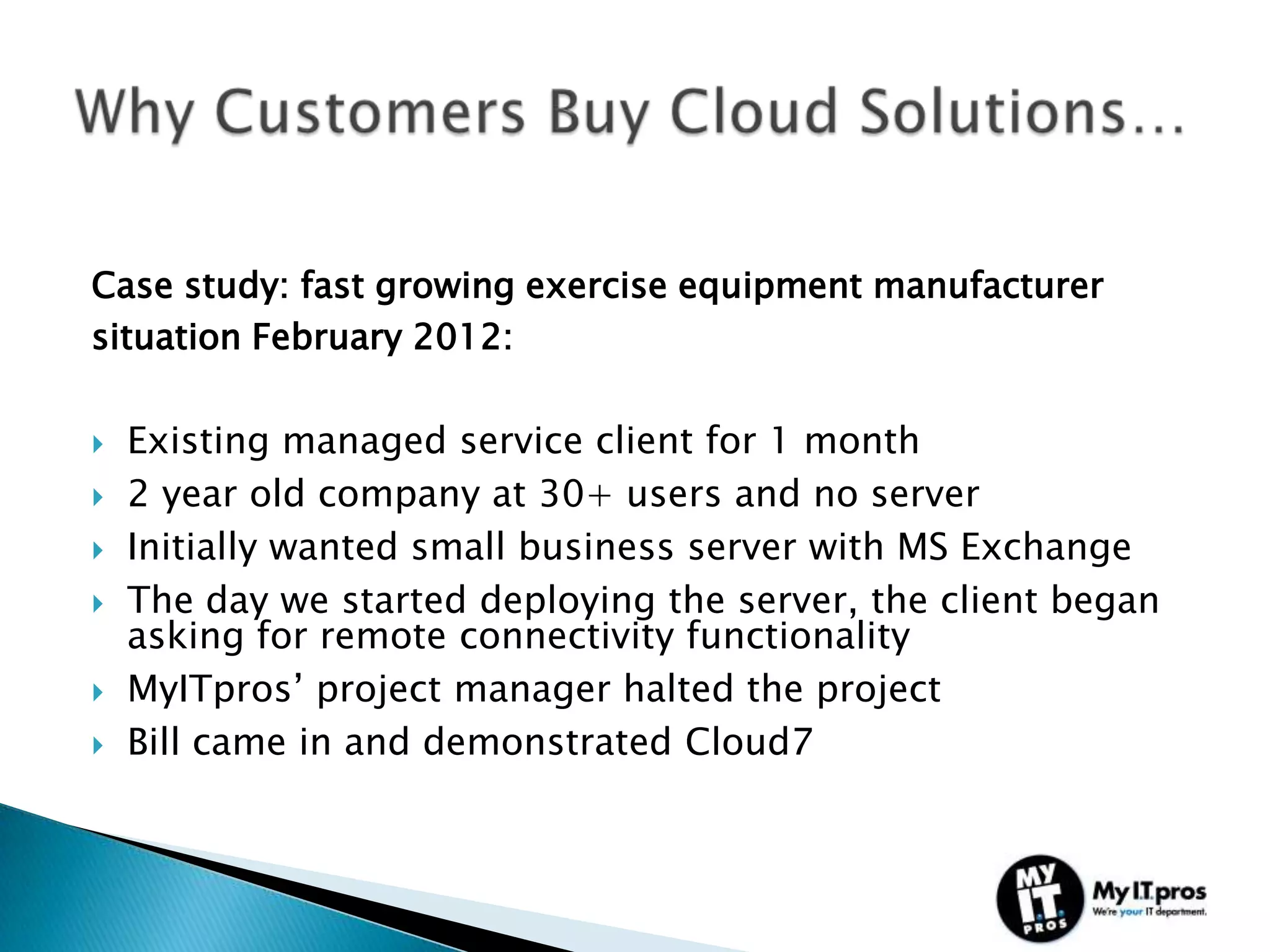 Case study: fast growing exercise equipment manufacturer
situation February 2012:

   Existing managed service client for 1 month
   2 year old company at 30+ users and no server
   Initially wanted small business server with MS Exchange
   The day we started deploying the server, the client began
    asking for remote connectivity functionality
   MyITpros’ project manager halted the project
   Bill came in and demonstrated Cloud7
 