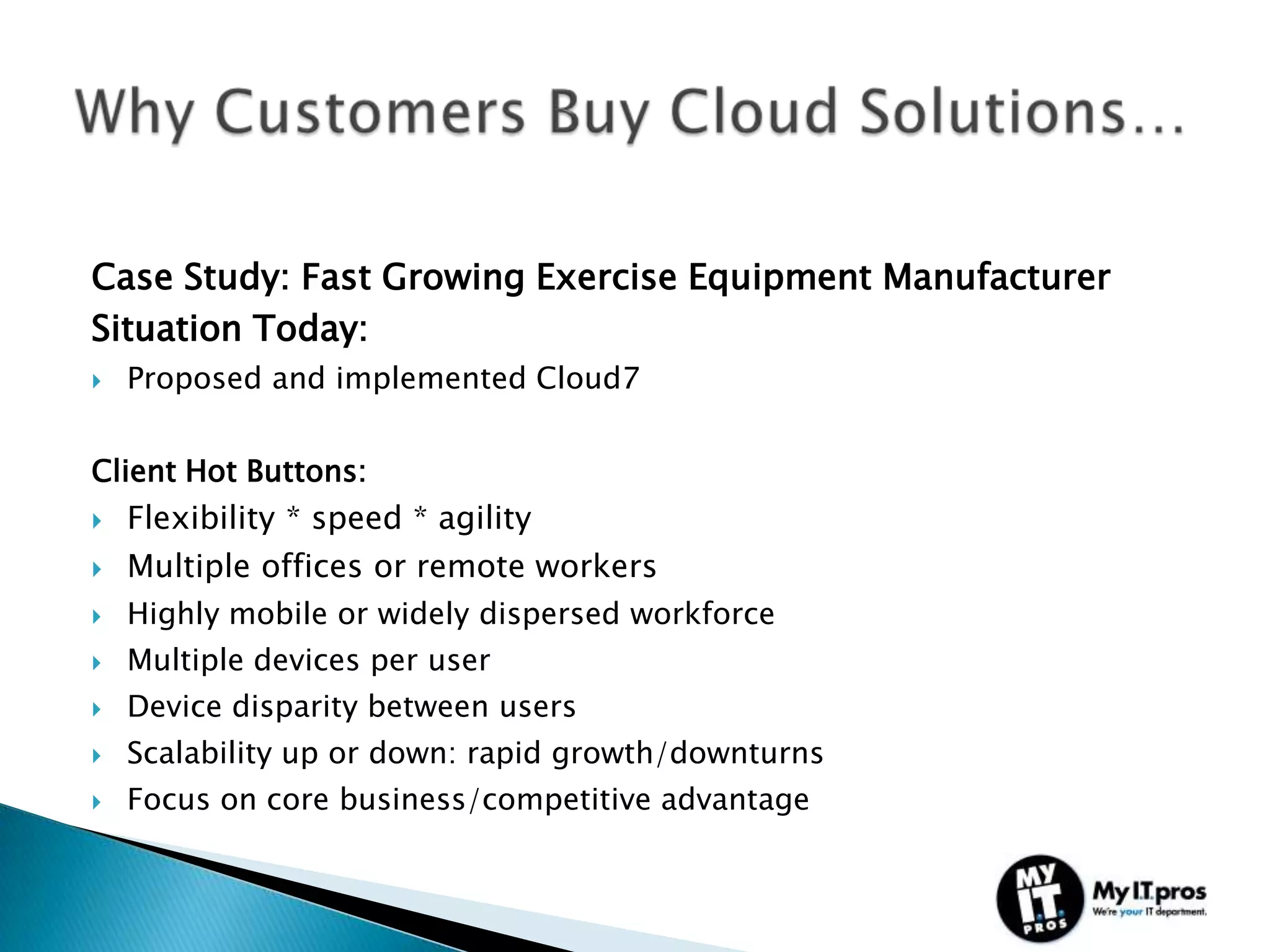 Case Study: Fast Growing Exercise Equipment Manufacturer
Situation Today:
   Proposed and implemented Cloud7


Client Hot Buttons:
   Flexibility * speed * agility
   Multiple offices or remote workers
   Highly mobile or widely dispersed workforce
   Multiple devices per user
   Device disparity between users
   Scalability up or down: rapid growth/downturns
   Focus on core business/competitive advantage
 