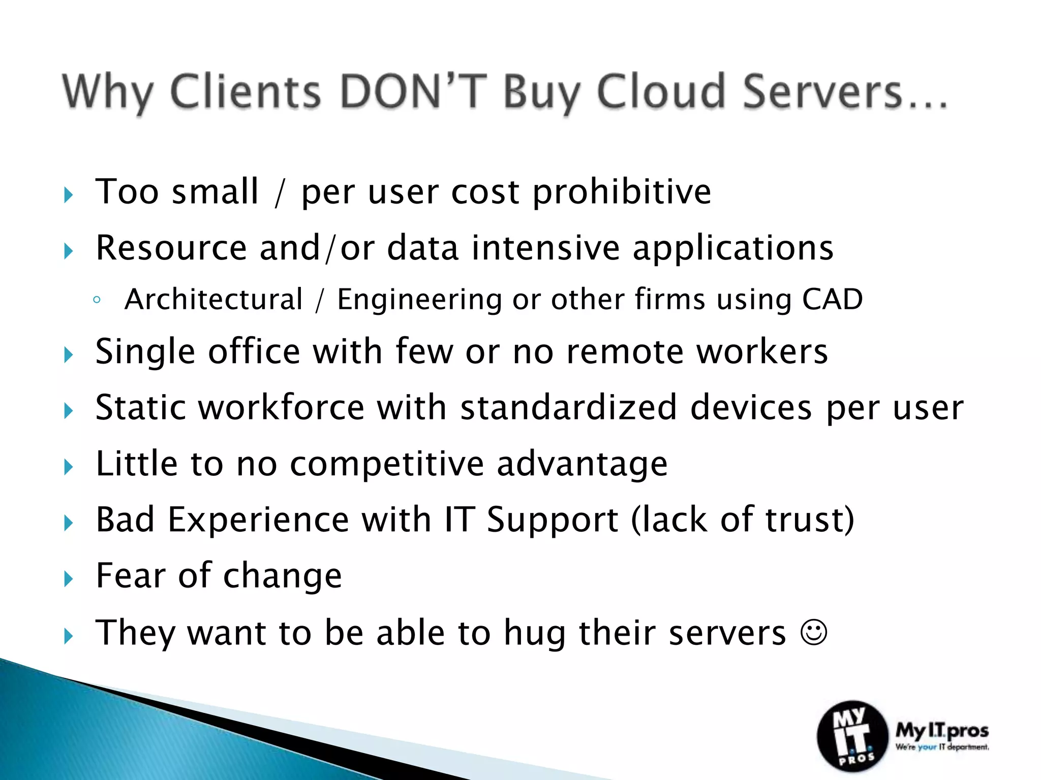    Too small / per user cost prohibitive
   Resource and/or data intensive applications
    ◦ Architectural / Engineering or other firms using CAD
   Single office with few or no remote workers
   Static workforce with standardized devices per user
   Little to no competitive advantage
   Bad Experience with IT Support (lack of trust)
   Fear of change
   They want to be able to hug their servers 
 