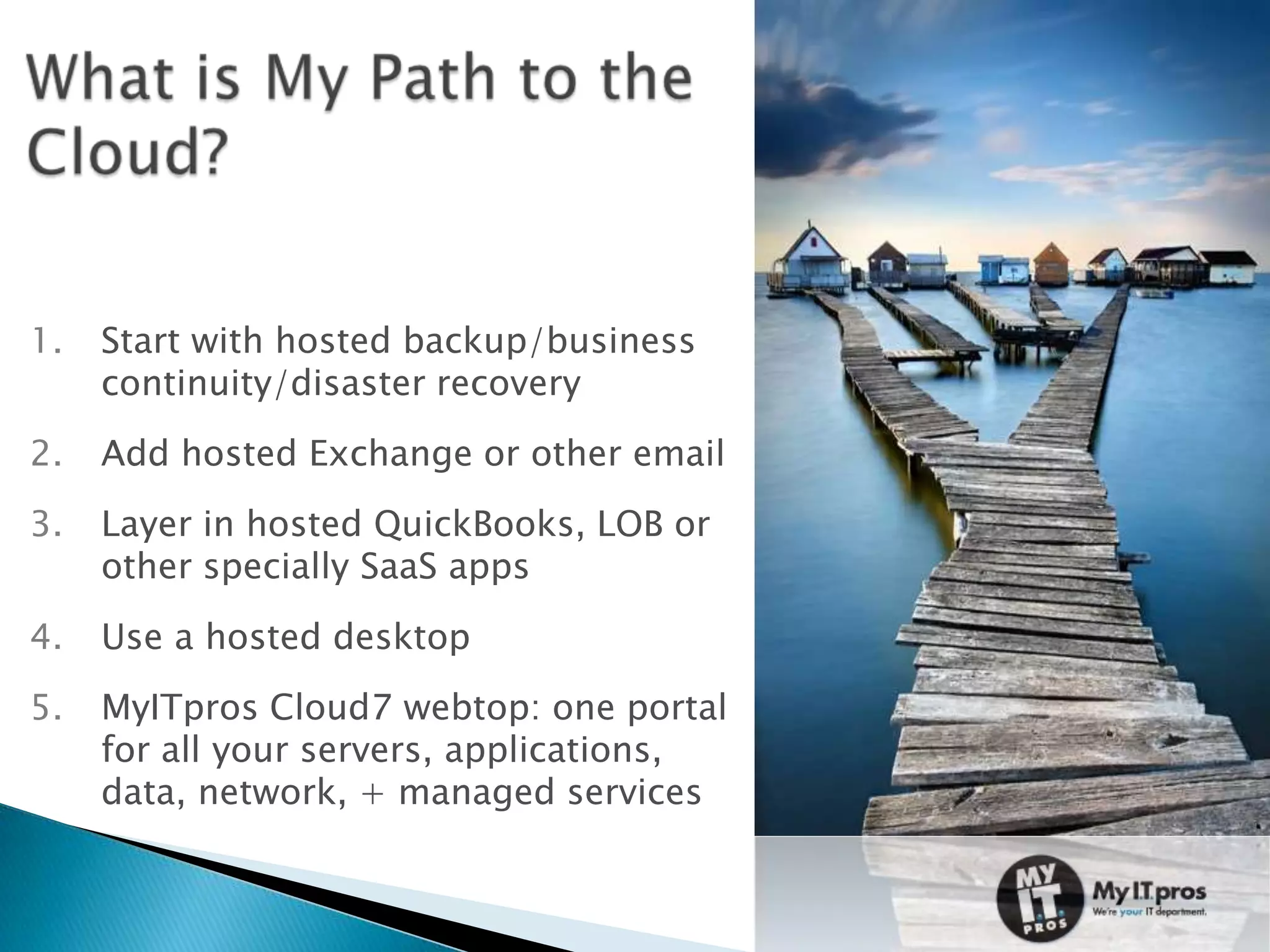 1.   Start with hosted backup/business
     continuity/disaster recovery
2.   Add hosted Exchange or other email
3.   Layer in hosted QuickBooks, LOB or
     other specially SaaS apps

4.   Use a hosted desktop
5.   MyITpros Cloud7 webtop: one portal
     for all your servers, applications,
     data, network, + managed services
 