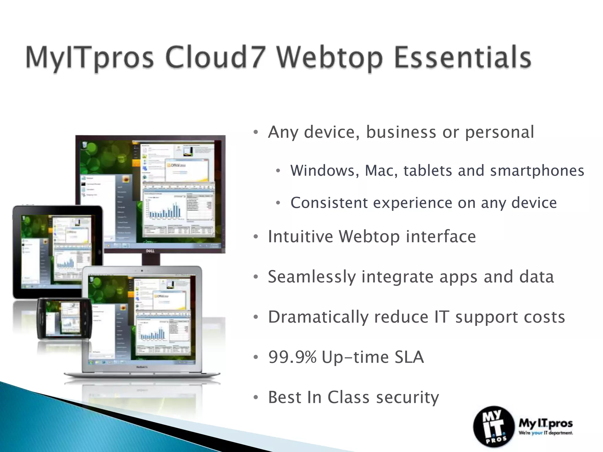 • Any device, business or personal

  • Windows, Mac, tablets and smartphones

  • Consistent experience on any device

• Intuitive Webtop interface

• Seamlessly integrate apps and data

• Dramatically reduce IT support costs

• 99.9% Up-time SLA

• Best In Class security
 