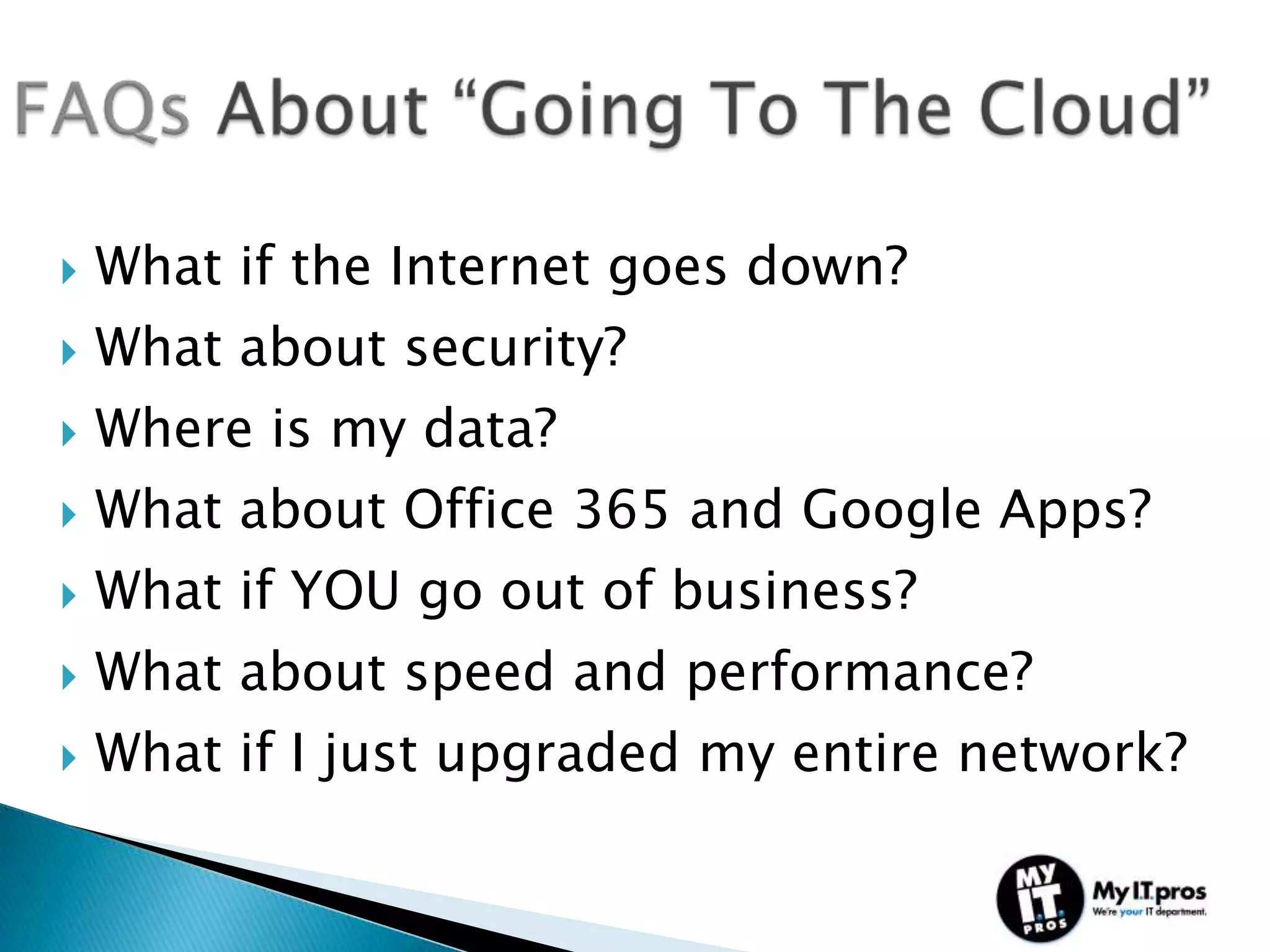    What if the Internet goes down?
   What about security?
   Where is my data?
   What about Office 365 and Google Apps?
   What if YOU go out of business?
   What about speed and performance?
   What if I just upgraded my entire network?
 