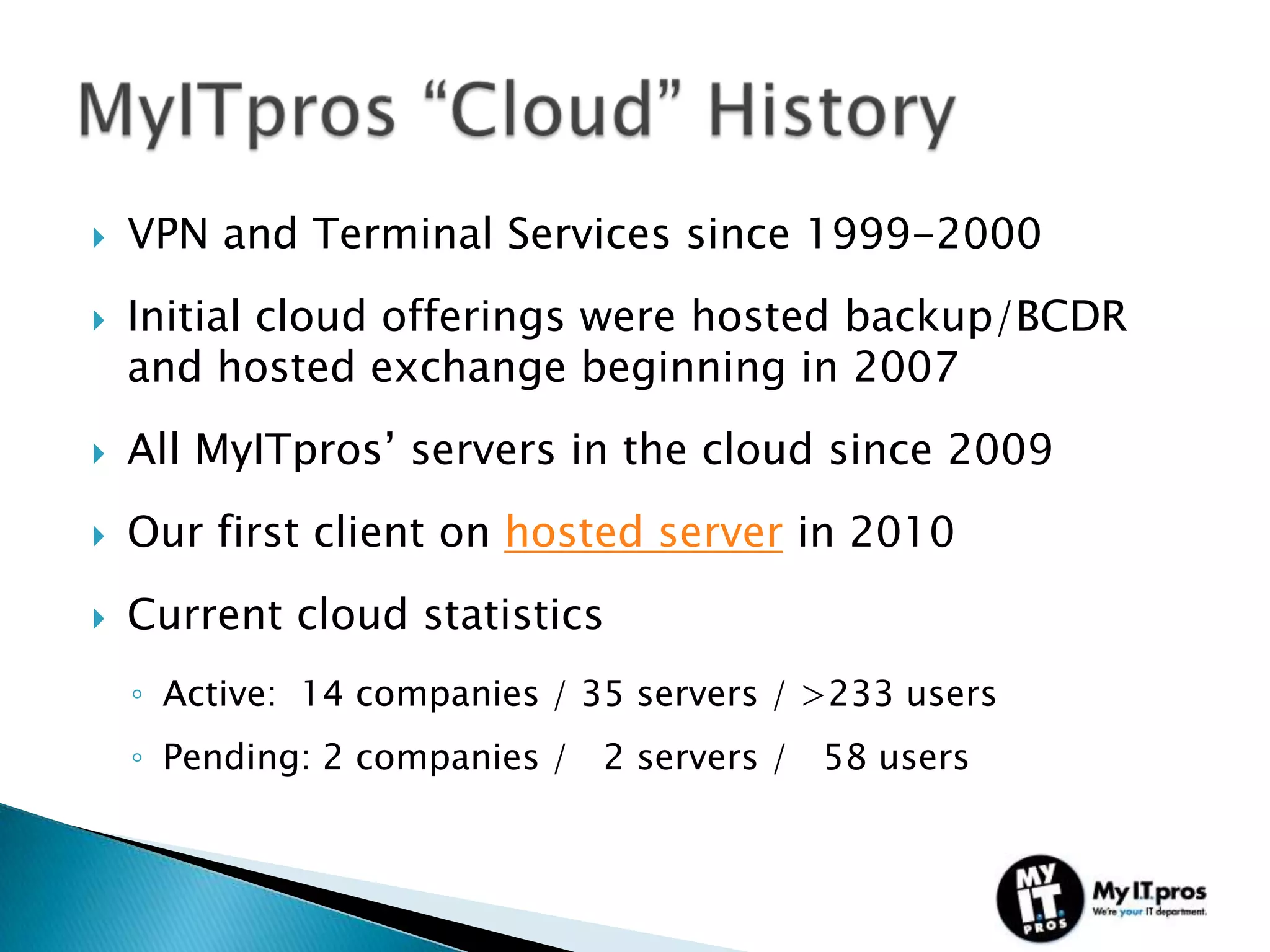    VPN and Terminal Services since 1999-2000
   Initial cloud offerings were hosted backup/BCDR
    and hosted exchange beginning in 2007
   All MyITpros’ servers in the cloud since 2009
   Our first client on hosted server in 2010
   Current cloud statistics
    ◦ Active: 14 companies / 35 servers / >233 users
    ◦ Pending: 2 companies / 2 servers / 58 users
 