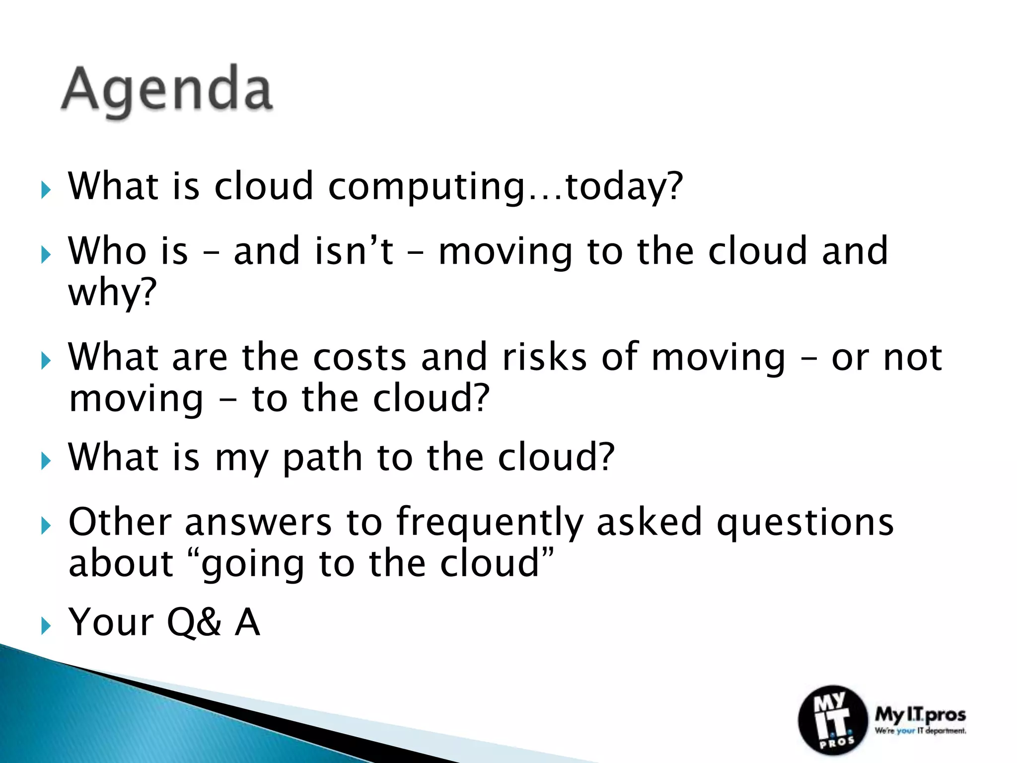    What is cloud computing…today?
   Who is – and isn’t – moving to the cloud and
    why?
   What are the costs and risks of moving – or not
    moving - to the cloud?
   What is my path to the cloud?
   Other answers to frequently asked questions
    about “going to the cloud”
   Your Q& A
 
