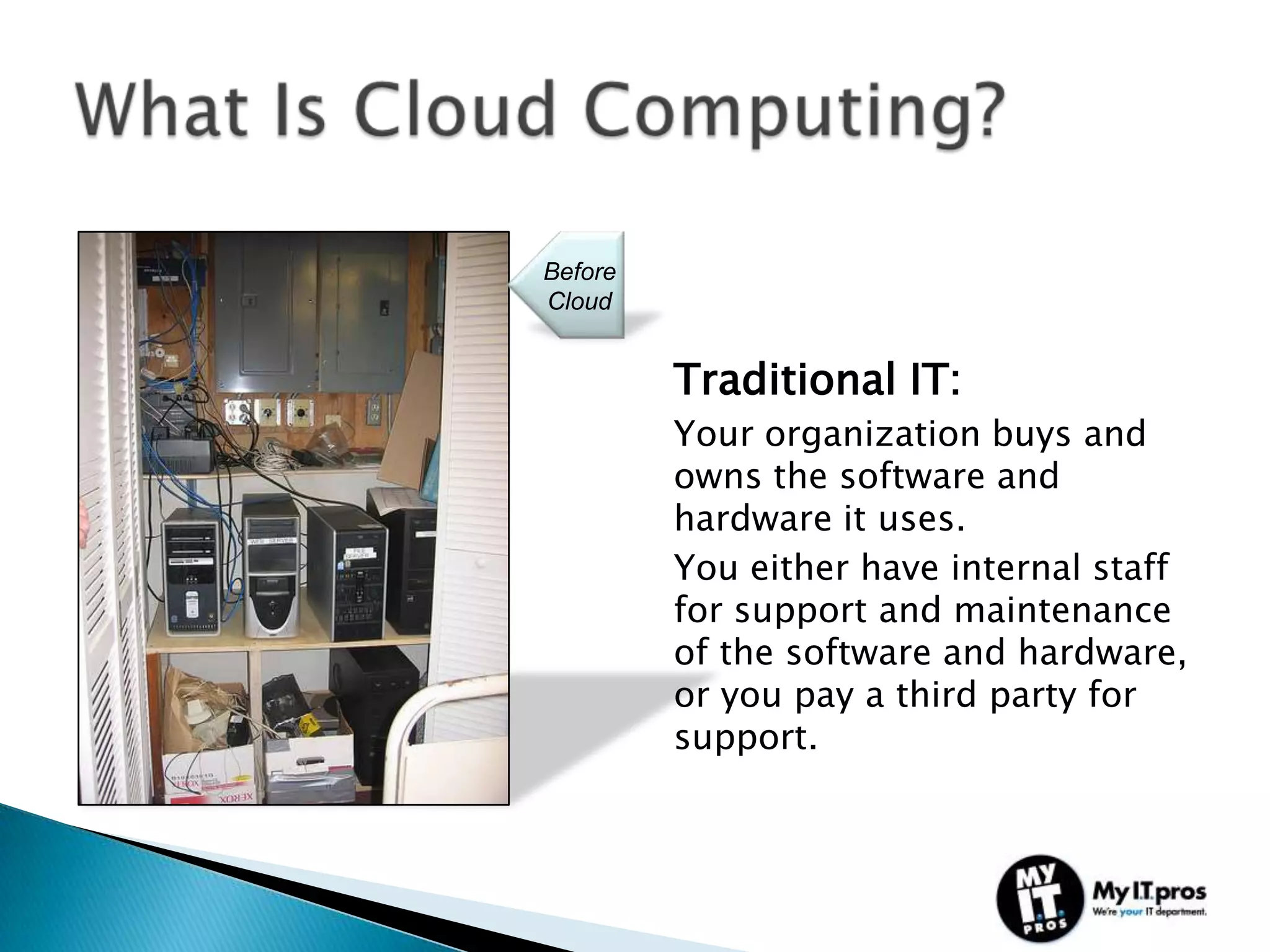 Before
Cloud


         Traditional IT:
         Your organization buys and
         owns the software and
         hardware it uses.
         You either have internal staff
         for support and maintenance
         of the software and hardware,
         or you pay a third party for
         support.
 