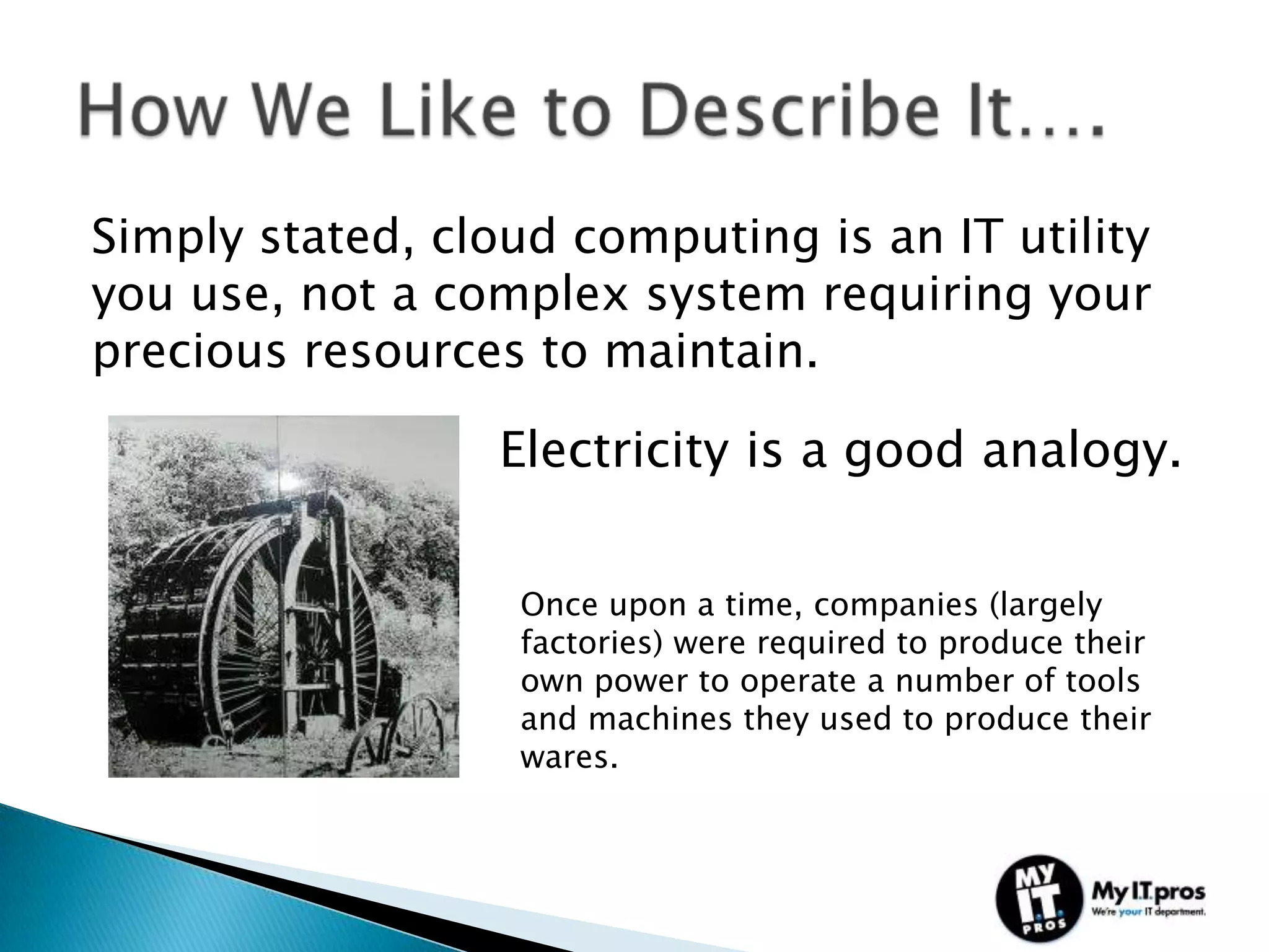 Simply stated, cloud computing is an IT utility
you use, not a complex system requiring your
precious resources to maintain.

                  Electricity is a good analogy.


                   Once upon a time, companies (largely
                   factories) were required to produce their
                   own power to operate a number of tools
                   and machines they used to produce their
                   wares.
 